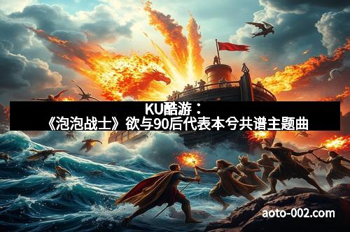 KU酷游：《泡泡战士》欲与90后代表本兮共谱主题曲